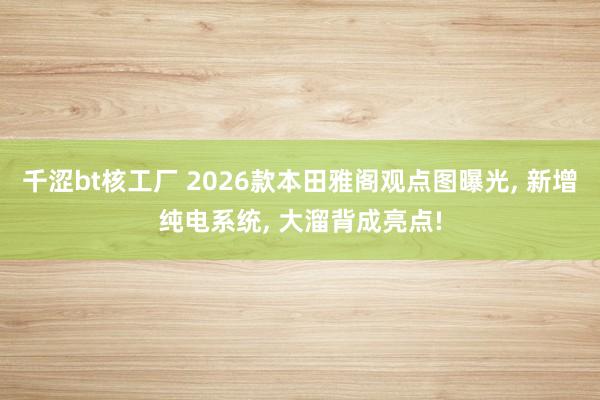 千涩bt核工厂 2026款本田雅阁观点图曝光， 新增纯电系统， 大溜背成亮点!