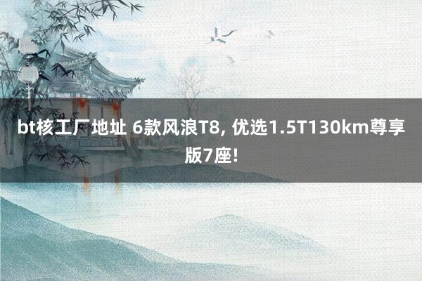 bt核工厂地址 6款风浪T8， 优选1.5T130km尊享版7座!