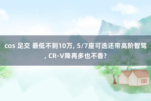 cos 足交 最低不到10万， 5/7座可选还带高阶智驾， CR-V降再多也不香?