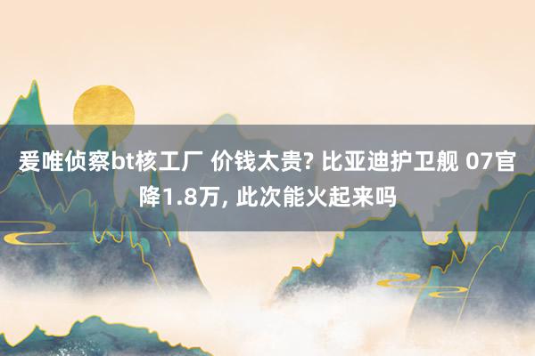 爰唯侦察bt核工厂 价钱太贵? 比亚迪护卫舰 07官降1.8万， 此次能火起来吗