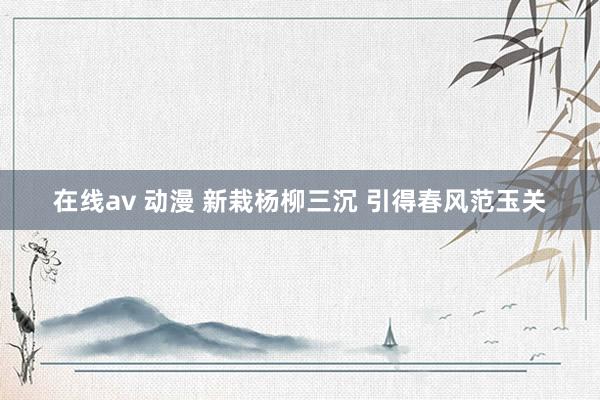 在线av 动漫 新栽杨柳三沉 引得春风范玉关