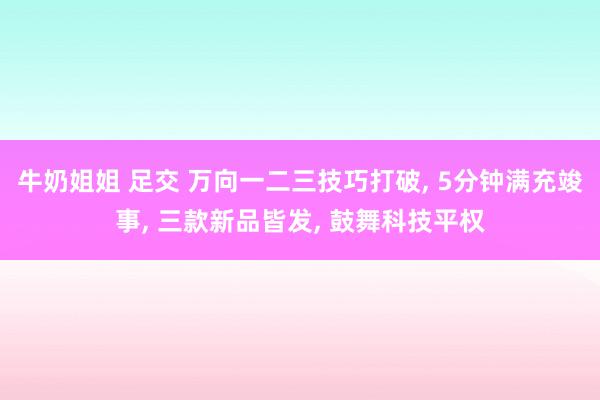 牛奶姐姐 足交 万向一二三技巧打破， 5分钟满充竣事， 三款新品皆发， 鼓舞科技平权