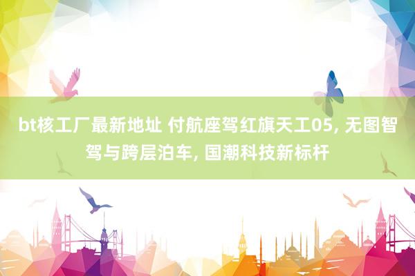 bt核工厂最新地址 付航座驾红旗天工05， 无图智驾与跨层泊车， 国潮科技新标杆