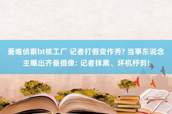 爰唯侦察bt核工厂 记者打假变作秀? 当事东说念主曝出齐备摄像: 记者抹黑、坏机杼剪!