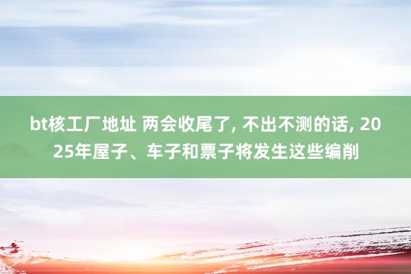 bt核工厂地址 两会收尾了， 不出不测的话， 2025年屋子、车子和票子将发生这些编削