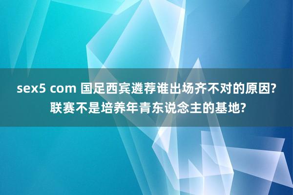 sex5 com 国足西宾遴荐谁出场齐不对的原因? 联赛不是培养年青东说念主的基地?