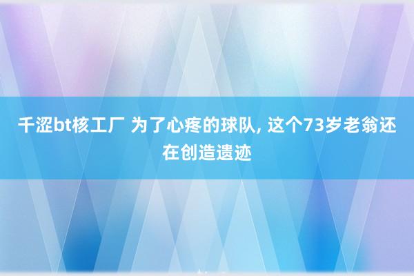 千涩bt核工厂 为了心疼的球队， 这个73岁老翁还在创造遗迹