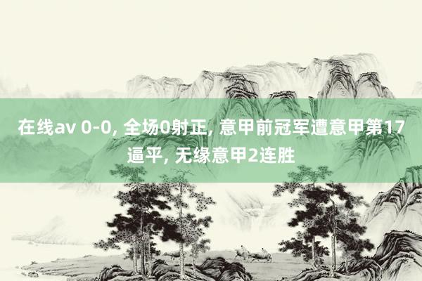 在线av 0-0， 全场0射正， 意甲前冠军遭意甲第17逼平， 无缘意甲2连胜