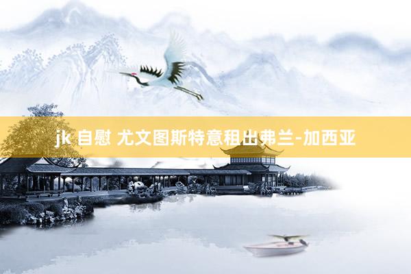 jk 自慰 尤文图斯特意租出弗兰-加西亚
