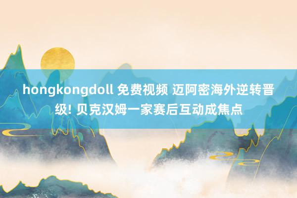 hongkongdoll 免费视频 迈阿密海外逆转晋级! 贝克汉姆一家赛后互动成焦点