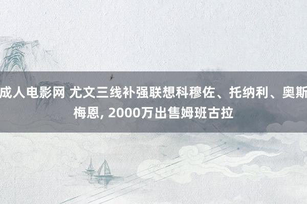 成人电影网 尤文三线补强联想科穆佐、托纳利、奥斯梅恩， 2000万出售姆班古拉
