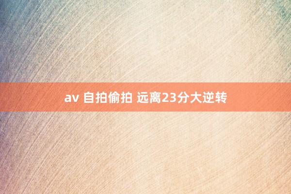 av 自拍偷拍 远离23分大逆转