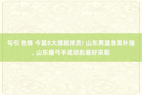 勾引 色情 今夏8大摆脱球员! 山东男篮急需补强， 山东籍弓手或邱彪最好采取