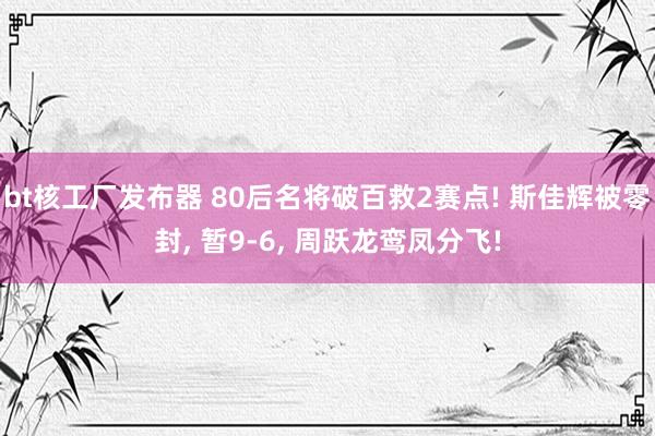 bt核工厂发布器 80后名将破百救2赛点! 斯佳辉被零封， 暂9-6， 周跃龙鸾凤分飞!
