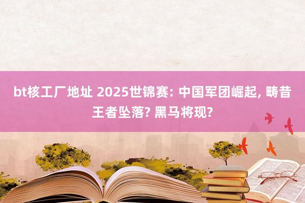 bt核工厂地址 2025世锦赛: 中国军团崛起， 畴昔王者坠落? 黑马将现?