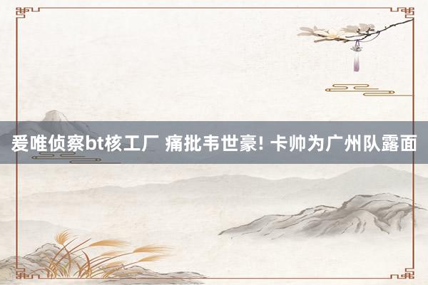 爰唯侦察bt核工厂 痛批韦世豪! 卡帅为广州队露面