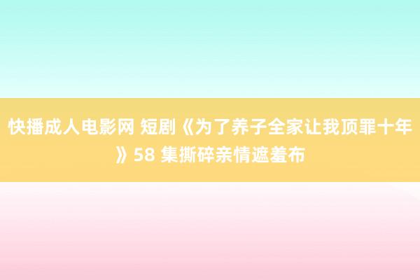 快播成人电影网 短剧《为了养子全家让我顶罪十年》58 集撕碎亲情遮羞布