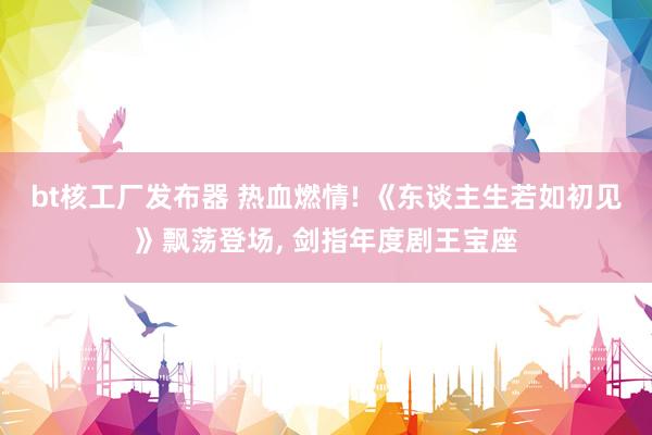 bt核工厂发布器 热血燃情! 《东谈主生若如初见》飘荡登场， 剑指年度剧王宝座