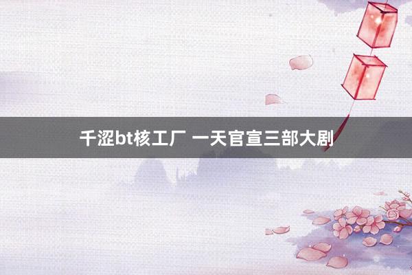 千涩bt核工厂 一天官宣三部大剧