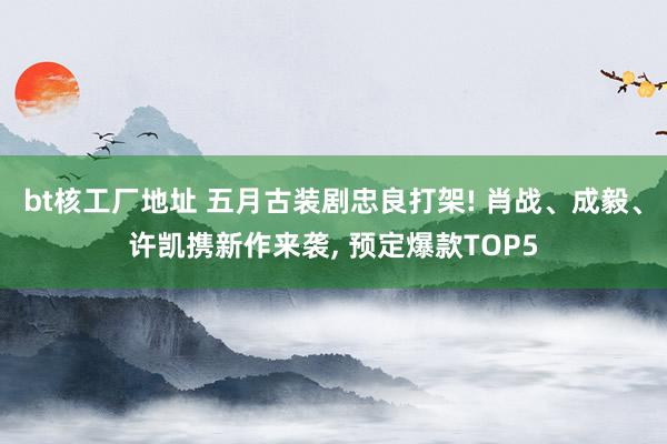 bt核工厂地址 五月古装剧忠良打架! 肖战、成毅、许凯携新作来袭， 预定爆款TOP5