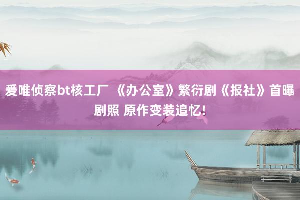 爰唯侦察bt核工厂 《办公室》繁衍剧《报社》首曝剧照 原作变装追忆!