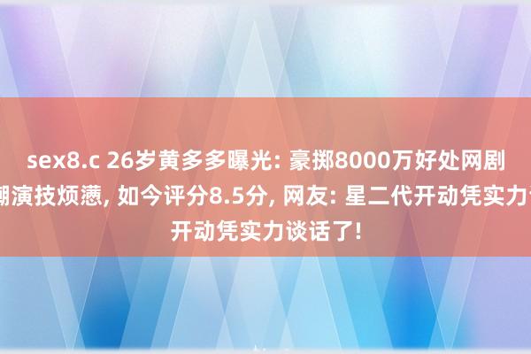 sex8.c 26岁黄多多曝光: 豪掷8000万好处网剧， 曾被嘲演技烦懑， 如今评分8.5分， 网友: 星二代开动凭实力谈话了!