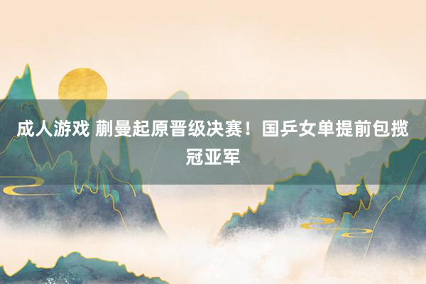 成人游戏 蒯曼起原晋级决赛！国乒女单提前包揽冠亚军