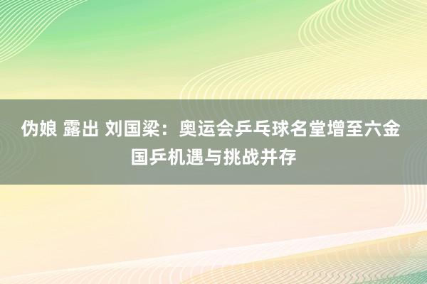 伪娘 露出 刘国梁：奥运会乒乓球名堂增至六金 国乒机遇与挑战并存