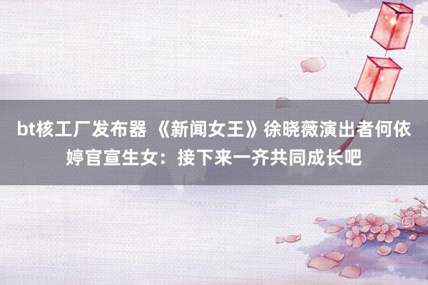 bt核工厂发布器 《新闻女王》徐晓薇演出者何依婷官宣生女：接下来一齐共同成长吧