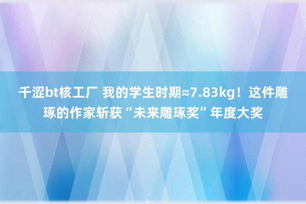 千涩bt核工厂 我的学生时期≈7.83kg！这件雕琢的作家斩获“未来雕琢奖”年度大奖