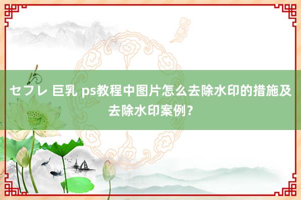 セフレ 巨乳 ps教程中图片怎么去除水印的措施及去除水印案例？