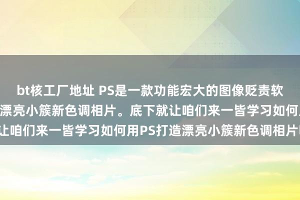 bt核工厂地址 PS是一款功能宏大的图像贬责软件，它不错匡助咱们打造漂亮小簇新色调相片。底下就让咱们来一皆学习如何用PS打造漂亮小簇新色调相片吧！