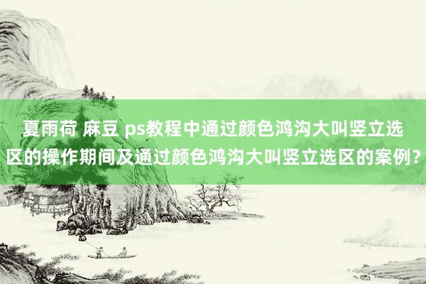 夏雨荷 麻豆 ps教程中通过颜色鸿沟大叫竖立选区的操作期间及通过颜色鸿沟大叫竖立选区的案例？