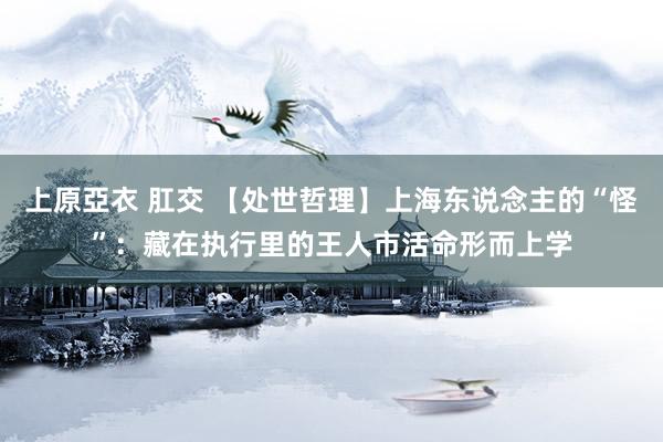 上原亞衣 肛交 【处世哲理】上海东说念主的“怪”：藏在执行里的王人市活命形而上学