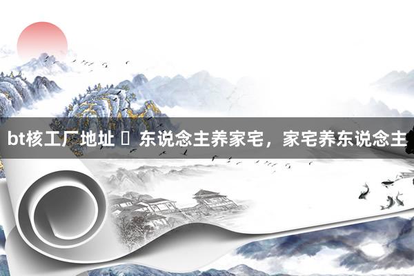 bt核工厂地址 ​东说念主养家宅，家宅养东说念主