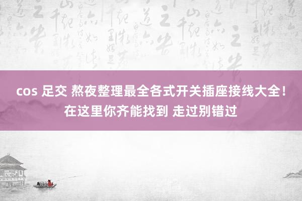 cos 足交 熬夜整理最全各式开关插座接线大全！在这里你齐能找到 走过别错过