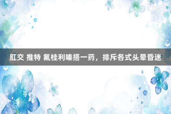 肛交 推特 氟桂利嗪搭一药，排斥各式头晕昏迷