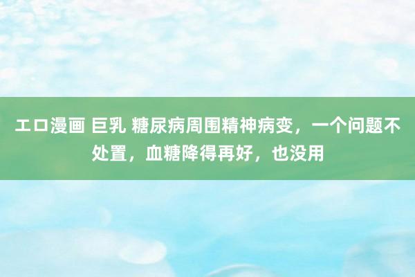 エロ漫画 巨乳 糖尿病周围精神病变，一个问题不处置，血糖降得再好，也没用