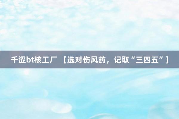 千涩bt核工厂 【选对伤风药，记取“三四五”】