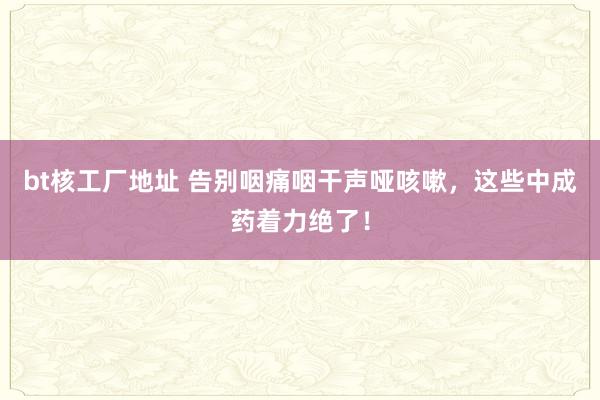 bt核工厂地址 告别咽痛咽干声哑咳嗽，这些中成药着力绝了！