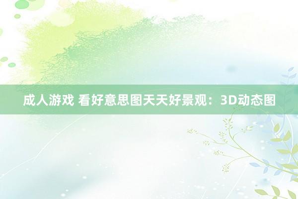 成人游戏 看好意思图天天好景观：3D动态图