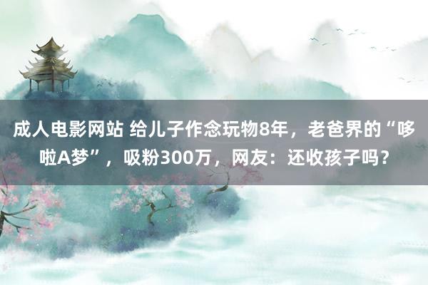 成人电影网站 给儿子作念玩物8年，老爸界的“哆啦A梦”，吸粉300万，网友：还收孩子吗？