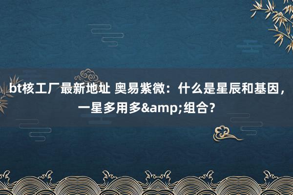 bt核工厂最新地址 奥易紫微：什么是星辰和基因，一星多用多&组合？