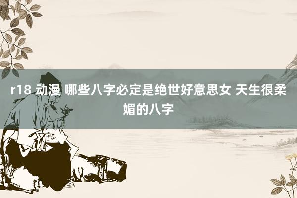 r18 动漫 哪些八字必定是绝世好意思女 天生很柔媚的八字
