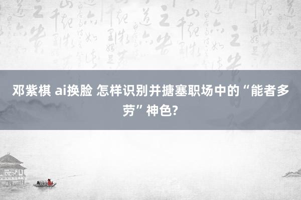 邓紫棋 ai换脸 怎样识别并搪塞职场中的“能者多劳”神色?