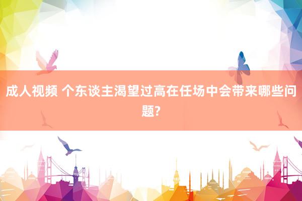 成人视频 个东谈主渴望过高在任场中会带来哪些问题?