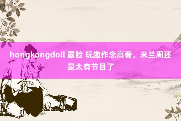 hongkongdoll 露脸 玩趣作念高奢，米兰周还是太有节目了
