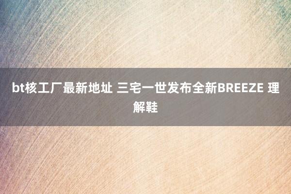bt核工厂最新地址 三宅一世发布全新BREEZE 理解鞋