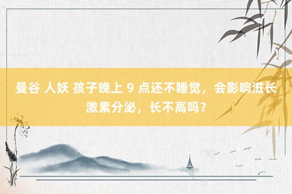 曼谷 人妖 孩子晚上 9 点还不睡觉，会影响滋长激素分泌，长不高吗？