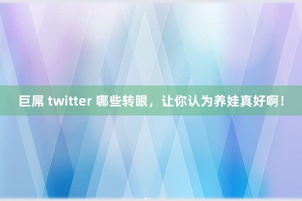 巨屌 twitter 哪些转眼，让你认为养娃真好啊！